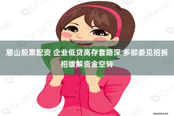 眉山股票配资 企业低贷高存套路深 多部委见招拆招缓解资金空转