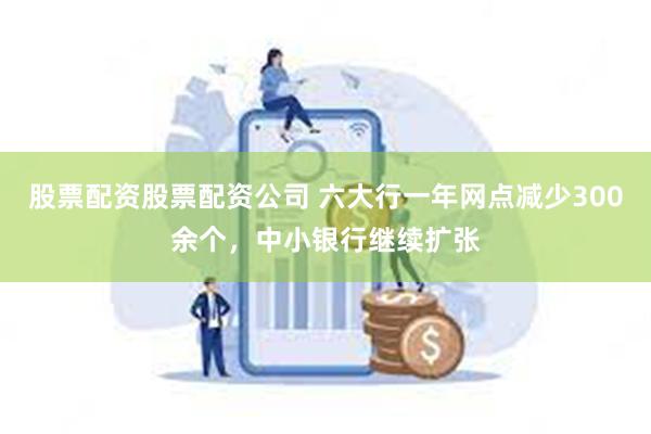 股票配资股票配资公司 六大行一年网点减少300余个，中小银行继续扩张