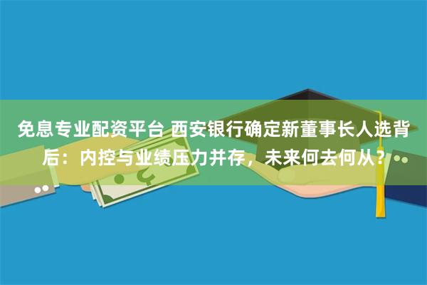 免息专业配资平台 西安银行确定新董事长人选背后：内控与业绩压力并存，未来何去何从？