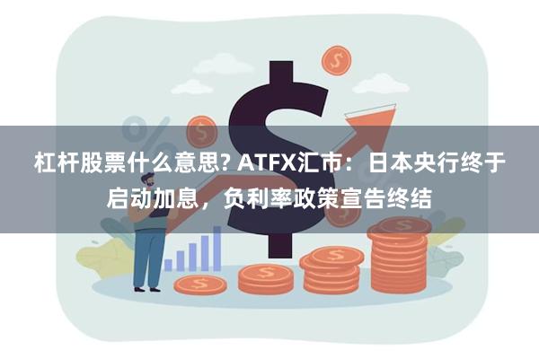 杠杆股票什么意思? ATFX汇市：日本央行终于启动加息，负利率政策宣告终结