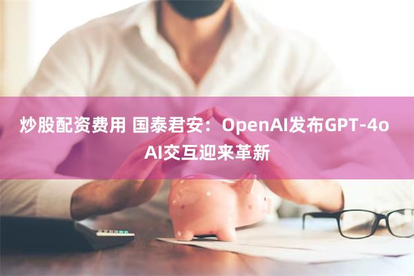 炒股配资费用 国泰君安：OpenAI发布GPT-4o AI交互迎来革新