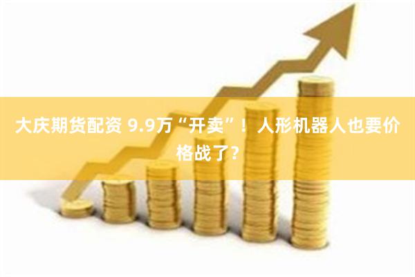 大庆期货配资 9.9万“开卖”！人形机器人也要价格战了？