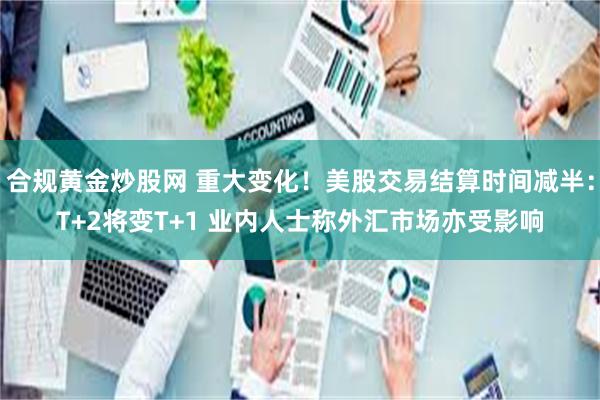 合规黄金炒股网 重大变化！美股交易结算时间减半：T+2将变T+1 业内人士称外汇市场亦受影响