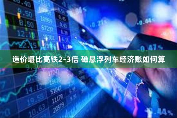 造价堪比高铁2-3倍 磁悬浮列车经济账如何算