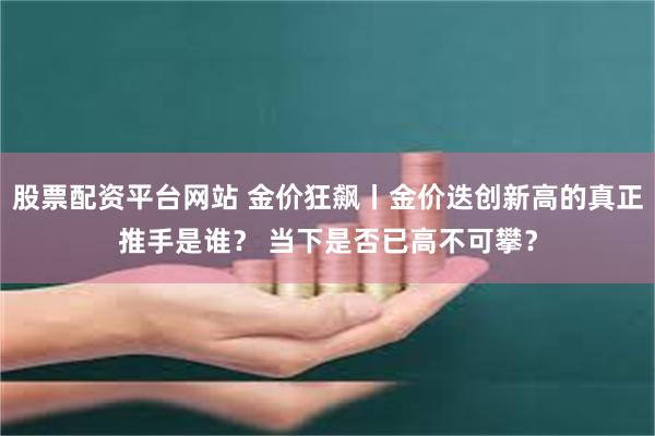 股票配资平台网站 金价狂飙丨金价迭创新高的真正推手是谁？ 当下是否已高不可攀？