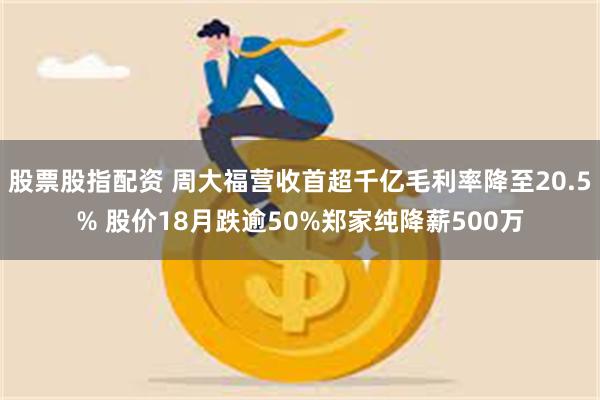 股票股指配资 周大福营收首超千亿毛利率降至20.5% 股价18月跌逾50%郑家纯降薪500万