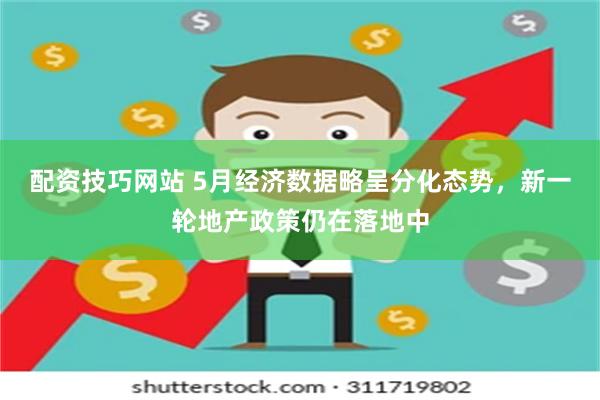 配资技巧网站 5月经济数据略呈分化态势，新一轮地产政策仍在落地中