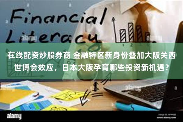 在线配资炒股券商 金融特区新身份叠加大阪关西世博会效应，日本大阪孕育哪些投资新机遇？