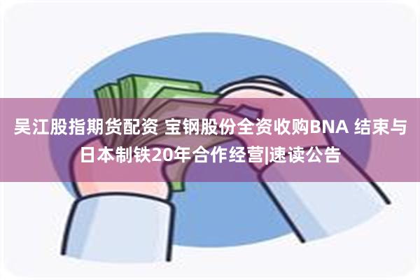 吴江股指期货配资 宝钢股份全资收购BNA 结束与日本制铁20年合作经营|速读公告