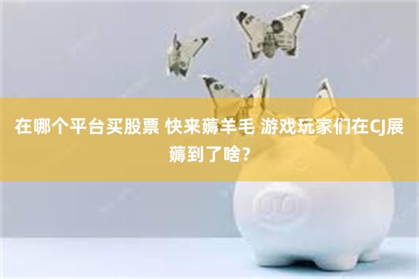 在哪个平台买股票 快来薅羊毛 游戏玩家们在CJ展薅到了啥？