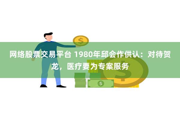 网络股票交易平台 1980年邱会作供认：对待贺龙，医疗要为专案服务