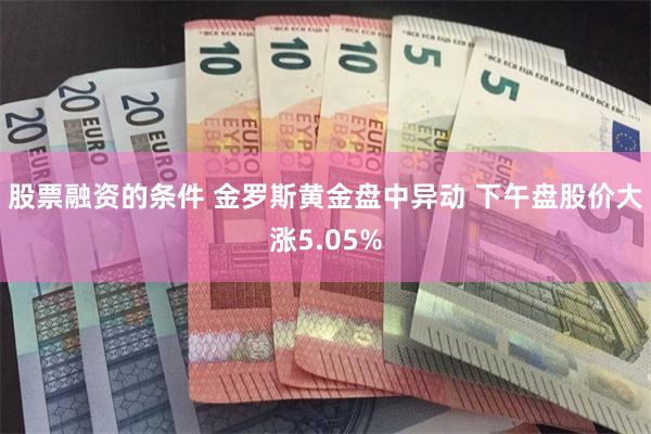 股票融资的条件 金罗斯黄金盘中异动 下午盘股价大涨5.05%