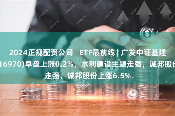 2024正规配资公司   ETF最前线 | 广发中证基建工程ETF(516970)早盘上涨0.2%，水利建设主题走强，诚邦股份上涨6.5%