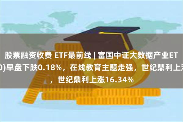 股票融资收费 ETF最前线 | 富国中证大数据产业ETF(515400)早盘下跌0.18%，在线教育主题走强，世纪鼎利上涨16.34%