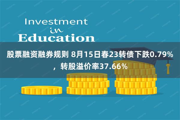 股票融资融券规则 8月15日春23转债下跌0.79%，转股溢价率37.66%