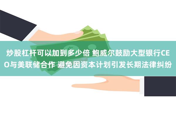 炒股杠杆可以加到多少倍 鲍威尔鼓励大型银行CEO与美联储合作 避免因资本计划引发长期法律纠纷