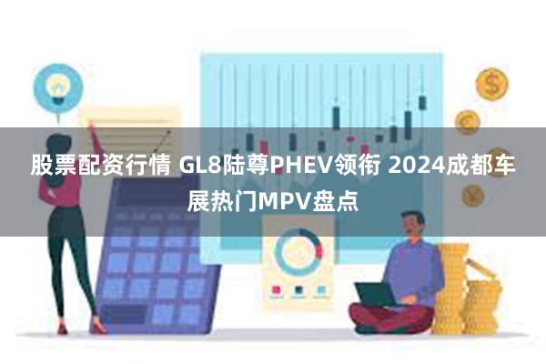 股票配资行情 GL8陆尊PHEV领衔 2024成都车展热门MPV盘点