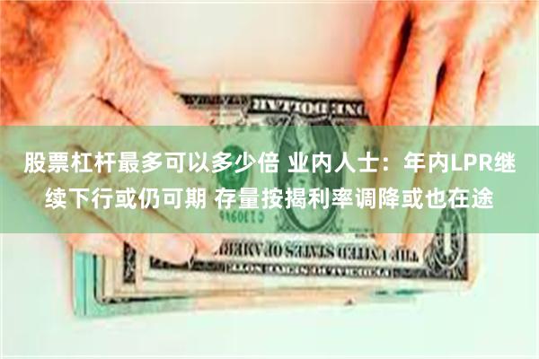 股票杠杆最多可以多少倍 业内人士：年内LPR继续下行或仍可期 存量按揭利率调降或也在途