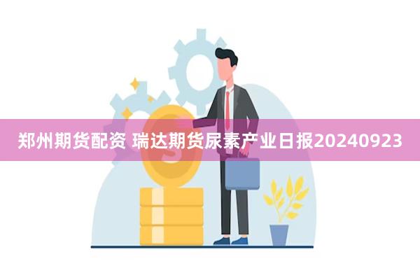 郑州期货配资 瑞达期货尿素产业日报20240923