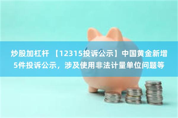 炒股加杠杆 【12315投诉公示】中国黄金新增5件投诉公示，涉及使用非法计量单位问题等