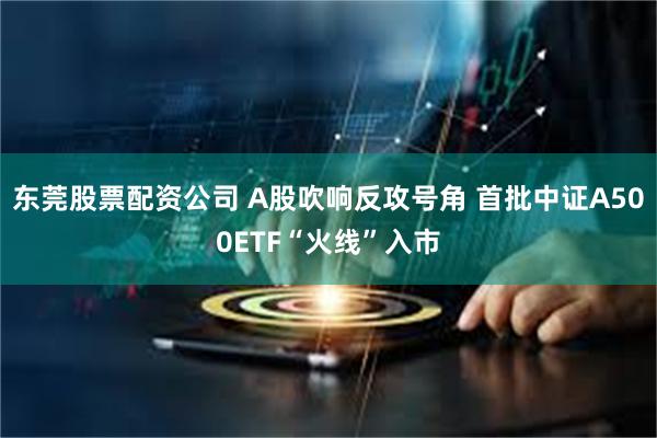 东莞股票配资公司 A股吹响反攻号角 首批中证A500ETF“火线”入市