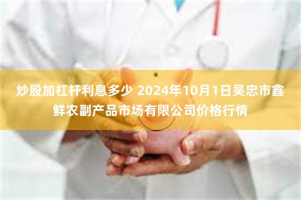 炒股加杠杆利息多少 2024年10月1日吴忠市鑫鲜农副产品市场有限公司价格行情