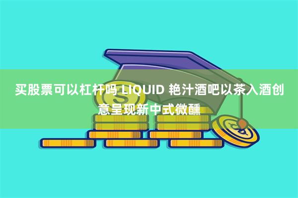 买股票可以杠杆吗 LIQUID 艳汁酒吧以茶入酒创意呈现新中式微醺