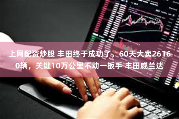 上网配资炒股 丰田终于成功了，60天大卖26160辆，关键10万公里不动一扳手 丰田威兰达