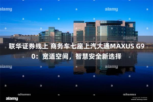 联华证券线上 商务车七座上汽大通MAXUS G90：宽适空间，智慧安全新选择