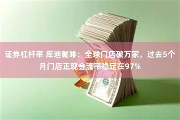 证券杠杆率 库迪咖啡：全球门店破万家，过去5个月门店正现金流率稳定在97%