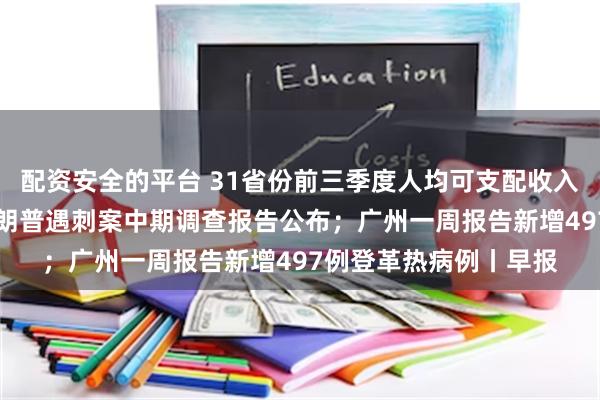 配资安全的平台 31省份前三季度人均可支配收入：9省份超3万元；特朗普遇刺案中期调查报告公布；广州一周报告新增497例登革热病例丨早报