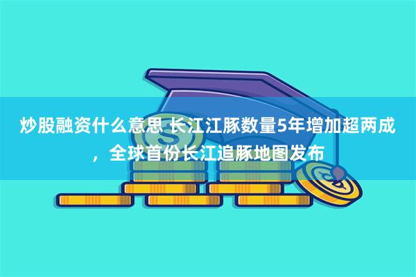 炒股融资什么意思 长江江豚数量5年增加超两成，全球首份长江追豚地图发布