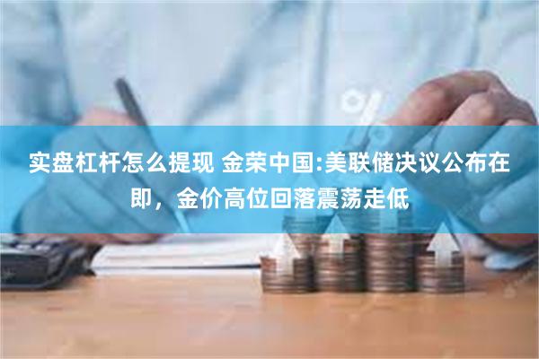 实盘杠杆怎么提现 金荣中国:美联储决议公布在即，金价高位回落震荡走低