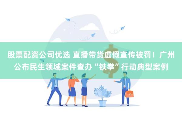 股票配资公司优选 直播带货虚假宣传被罚！广州公布民生领域案件查办“铁拳”行动典型案例