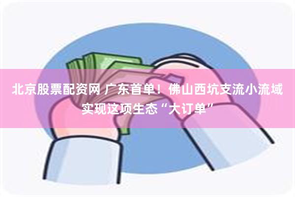 北京股票配资网 广东首单！佛山西坑支流小流域实现这项生态“大订单”