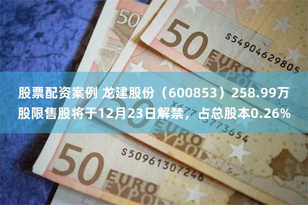 股票配资案例 龙建股份（600853）258.99万股限售股将于12月23日解禁，占总股本0.26%