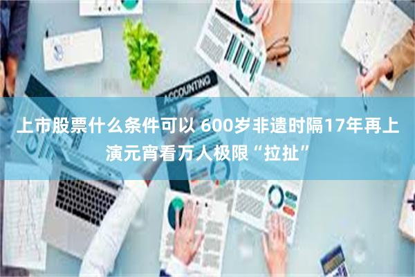 上市股票什么条件可以 600岁非遗时隔17年再上演　元宵看万人极限“拉扯”