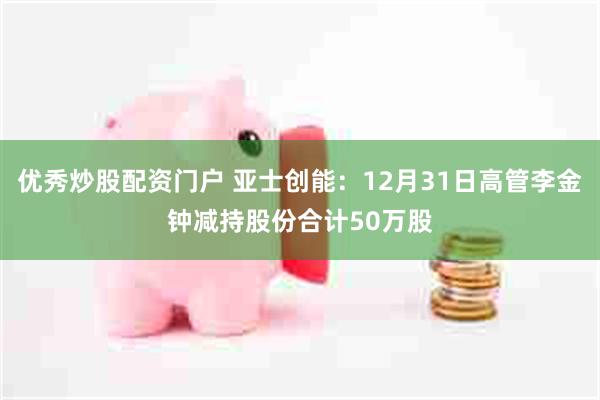 优秀炒股配资门户 亚士创能：12月31日高管李金钟减持股份合计50万股