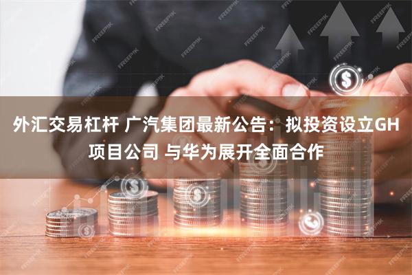 外汇交易杠杆 广汽集团最新公告：拟投资设立GH项目公司 与华为展开全面合作