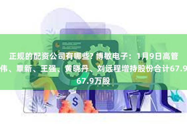 正规的配资公司有哪些? 博敏电子：1月9日高管韩志伟、覃新、王强、黄晓丹、刘远程增持股份合计67.9万股