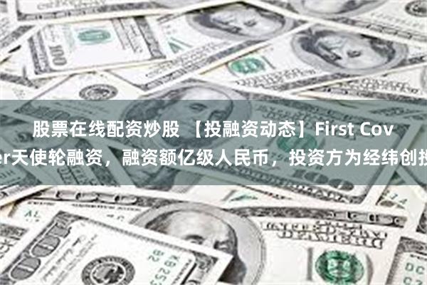 股票在线配资炒股 【投融资动态】First Cover天使轮融资，融资额亿级人民币，投资方为经纬创投