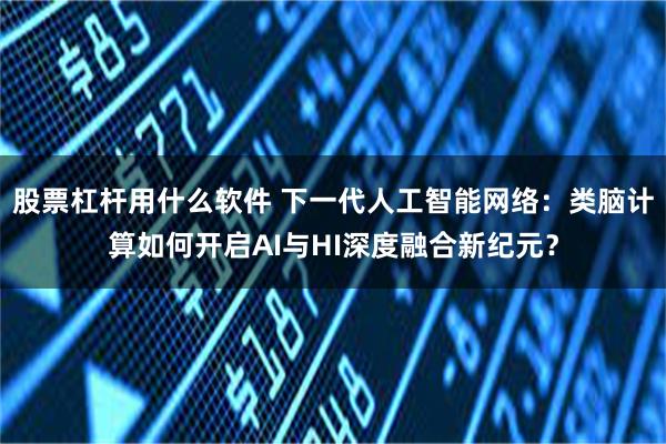 股票杠杆用什么软件 下一代人工智能网络：类脑计算如何开启AI与HI深度融合新纪元？