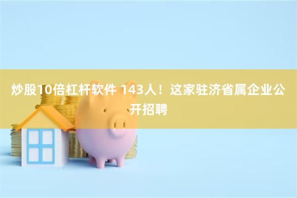 炒股10倍杠杆软件 143人！这家驻济省属企业公开招聘