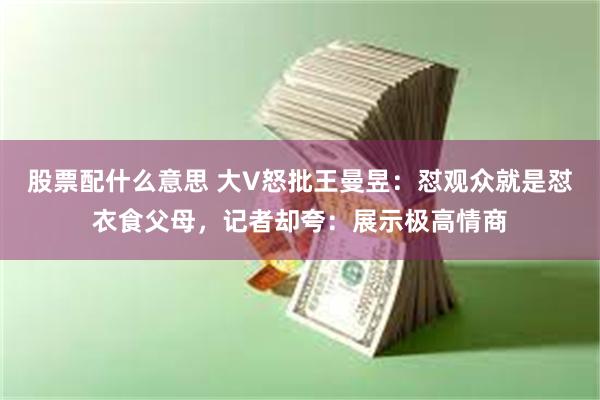 股票配什么意思 大V怒批王曼昱：怼观众就是怼衣食父母，记者却夸：展示极高情商