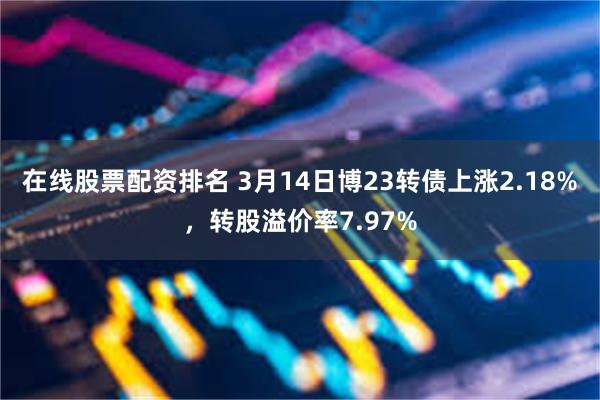 在线股票配资排名 3月14日博23转债上涨2.18%，转股溢价率7.97%